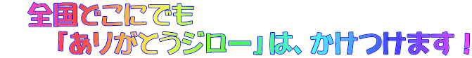 　全国どこにでも 　　「ありがとうジロー」は、かけつけます！