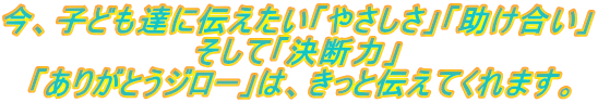 今、子ども達に伝えたい「やさしさ」「助け合い」 そして「決断力」 「ありがとうジロー」は、きっと伝えてくれます。